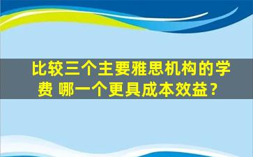 比较三个主要雅思机构的学费 哪一个更具成本效益？